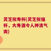 灵芝祝寿杯(灵芝祝福杯，大寿酒令人神清气爽)