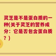 灵芝是不是蛋白质的一种(关于灵芝的营养成分：它是否包含蛋白质？)