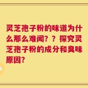 灵芝孢子粉的味道为什么那么难闻？？探究灵芝孢子粉的成分和臭味原因？
