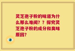 灵芝孢子粉的味道为什么那么难闻？？探究灵芝孢子粉的成分和臭味原因？