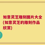 如意灵芝雕刻图片大全(如意灵芝的雕刻作品欣赏)