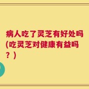 病人吃了灵芝有好处吗(吃灵芝对健康有益吗？)