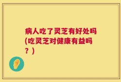 病人吃了灵芝有好处吗(吃灵芝对健康有益吗？)