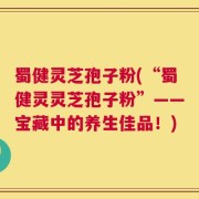 蜀健灵芝孢子粉(“蜀健灵灵芝孢子粉”——宝藏中的养生佳品！)