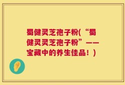 蜀健灵芝孢子粉(“蜀健灵灵芝孢子粉”——宝藏中的养生佳品！)