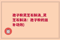 孢子粉灵芝石斛汤_灵芝石斛汤：孢子粉的滋补功效)