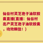 仙谷村灵芝孢子油软胶囊直播(直播：仙谷村出产灵芝孢子油软胶囊，功效颇佳！)