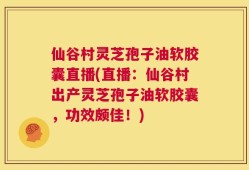 仙谷村灵芝孢子油软胶囊直播(直播：仙谷村出产灵芝孢子油软胶囊，功效颇佳！)