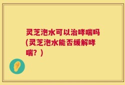 灵芝泡水可以治哮喘吗(灵芝泡水能否缓解哮喘？)