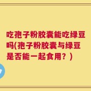 吃孢子粉胶囊能吃绿豆吗(孢子粉胶囊与绿豆是否能一起食用？)