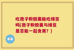 吃孢子粉胶囊能吃绿豆吗(孢子粉胶囊与绿豆是否能一起食用？)