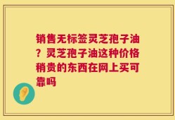 销售无标签灵芝孢子油？灵芝孢子油这种价格稍贵的东西在网上买可靠吗