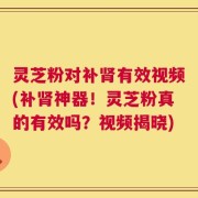 灵芝粉对补肾有效视频(补肾神器！灵芝粉真的有效吗？视频揭晓)