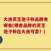 大连灵芝孢子粉品牌有哪些(哪些品牌的灵芝孢子粉在大连可靠？)