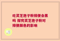 吃灵芝孢子粉排便会黑吗 探究灵芝孢子粉对排便颜色的影响
