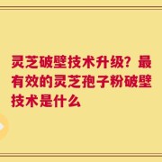 灵芝破壁技术升级？最有效的灵芝孢子粉破壁技术是什么