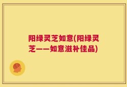 阳绿灵芝如意(阳绿灵芝——如意滋补佳品)