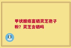 甲状腺癌富硒灵芝孢子粉？灵芝含硒吗