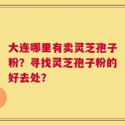 大连哪里有卖灵芝孢子粉？寻找灵芝孢子粉的好去处？