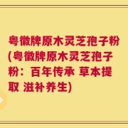 粤徽牌原木灵芝孢子粉(粤徽牌原木灵芝孢子粉：百年传承 草本提取 滋补养生)