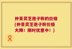 仲景灵芝孢子粉的价格(仲景灵芝孢子粉价格大降！限时优惠中！)