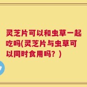 灵芝片可以和虫草一起吃吗(灵芝片与虫草可以同时食用吗？)
