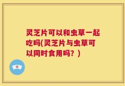 灵芝片可以和虫草一起吃吗(灵芝片与虫草可以同时食用吗？)