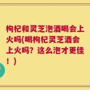枸杞和灵芝泡酒喝会上火吗(喝枸杞灵芝酒会上火吗？这么泡才更佳！)