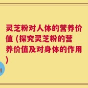 灵芝粉对人体的营养价值 (探究灵芝粉的营养价值及对身体的作用)