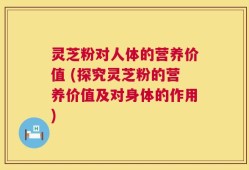 灵芝粉对人体的营养价值 (探究灵芝粉的营养价值及对身体的作用)