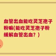 血管出血能吃灵芝孢子粉嘛(能吃灵芝孢子粉缓解血管出血？)
