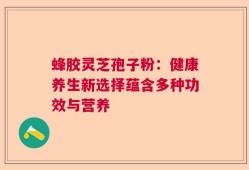 蜂胶灵芝孢子粉：健康养生新选择蕴含多种功效与营养