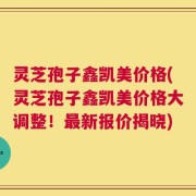 灵芝孢子鑫凯美价格(灵芝孢子鑫凯美价格大调整！最新报价揭晓)