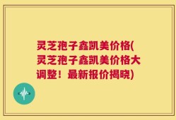 灵芝孢子鑫凯美价格(灵芝孢子鑫凯美价格大调整！最新报价揭晓)