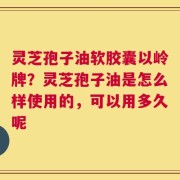 灵芝孢子油软胶囊以岭牌？灵芝孢子油是怎么样使用的，可以用多久呢