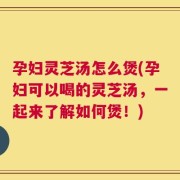 孕妇灵芝汤怎么煲(孕妇可以喝的灵芝汤，一起来了解如何煲！)