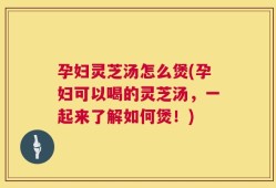 孕妇灵芝汤怎么煲(孕妇可以喝的灵芝汤，一起来了解如何煲！)