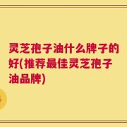 灵芝孢子油什么牌子的好(推荐最佳灵芝孢子油品牌)