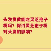 头发发黄能吃灵芝孢子粉吗？探讨灵芝孢子粉对头发的影响？