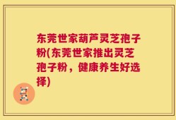 东莞世家葫芦灵芝孢子粉(东莞世家推出灵芝孢子粉，健康养生好选择)