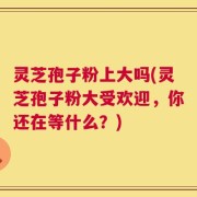 灵芝孢子粉上大吗(灵芝孢子粉大受欢迎，你还在等什么？)