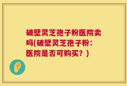 破壁灵芝孢子粉医院卖吗(破壁灵芝孢子粉：医院是否可购买？)