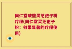 同仁堂破壁灵芝孢子粉疗程(同仁堂灵芝孢子粉：效果显著的疗程使用)