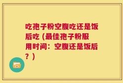吃孢子粉空腹吃还是饭后吃 (最佳孢子粉服用时间：空腹还是饭后？)