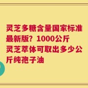 灵芝多糖含量国家标准最新版？1000公斤灵芝萃体可取出多少公斤纯孢子油