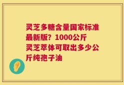 灵芝多糖含量国家标准最新版？1000公斤灵芝萃体可取出多少公斤纯孢子油