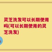 灵芝洗发可以长期使用吗(可以长期使用的灵芝洗发)