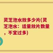 灵芝泡水放多少片(灵芝泡水：适量放片数量，不宜过多)