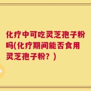 化疗中可吃灵芝孢子粉吗(化疗期间能否食用灵芝孢子粉？)