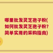 哪里批发灵芝孢子粉(如何批发灵芝孢子粉？简单实用的采购指南)
